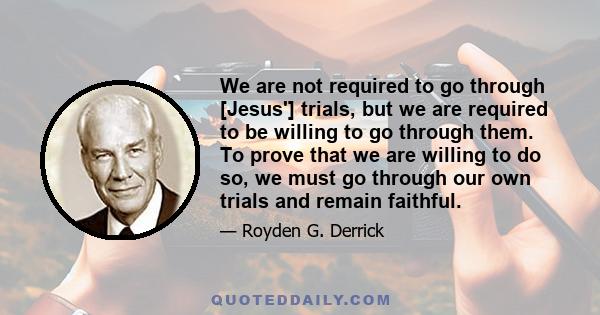 We are not required to go through [Jesus'] trials, but we are required to be willing to go through them. To prove that we are willing to do so, we must go through our own trials and remain faithful.