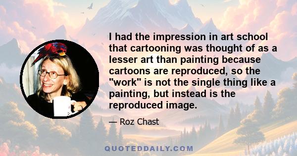 I had the impression in art school that cartooning was thought of as a lesser art than painting because cartoons are reproduced, so the work is not the single thing like a painting, but instead is the reproduced image.