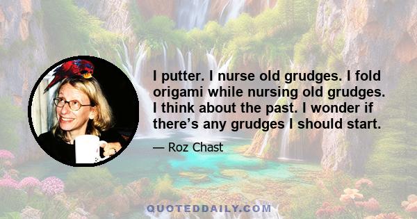 I putter. I nurse old grudges. I fold origami while nursing old grudges. I think about the past. I wonder if there’s any grudges I should start.