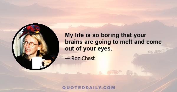 My life is so boring that your brains are going to melt and come out of your eyes.