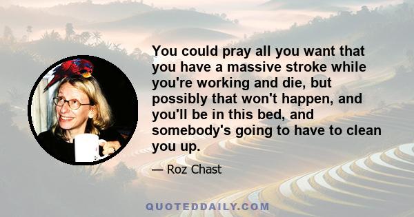 You could pray all you want that you have a massive stroke while you're working and die, but possibly that won't happen, and you'll be in this bed, and somebody's going to have to clean you up.