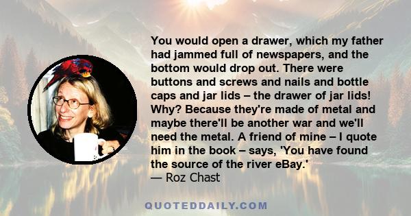 You would open a drawer, which my father had jammed full of newspapers, and the bottom would drop out. There were buttons and screws and nails and bottle caps and jar lids – the drawer of jar lids! Why? Because they're