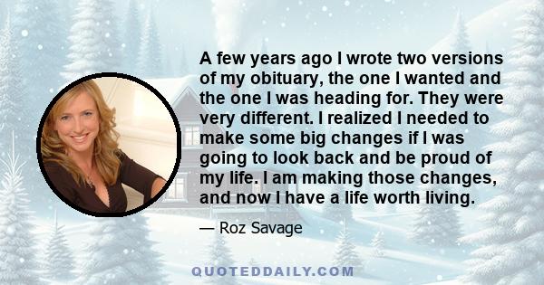 A few years ago I wrote two versions of my obituary, the one I wanted and the one I was heading for. They were very different. I realized I needed to make some big changes if I was going to look back and be proud of my