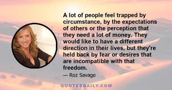 A lot of people feel trapped by circumstance, by the expectations of others or the perception that they need a lot of money. They would like to have a different direction in their lives, but they're held back by fear or 