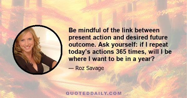 Be mindful of the link between present action and desired future outcome. Ask yourself: if I repeat today’s actions 365 times, will I be where I want to be in a year?