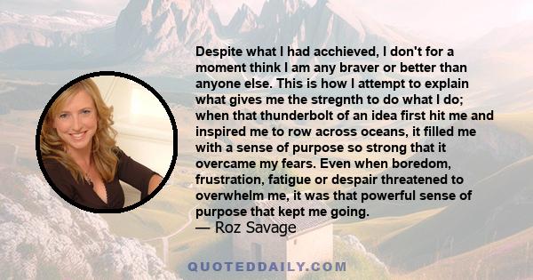 Despite what I had acchieved, I don't for a moment think I am any braver or better than anyone else. This is how I attempt to explain what gives me the stregnth to do what I do; when that thunderbolt of an idea first