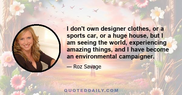 I don't own designer clothes, or a sports car, or a huge house, but I am seeing the world, experiencing amazing things, and I have become an environmental campaigner.