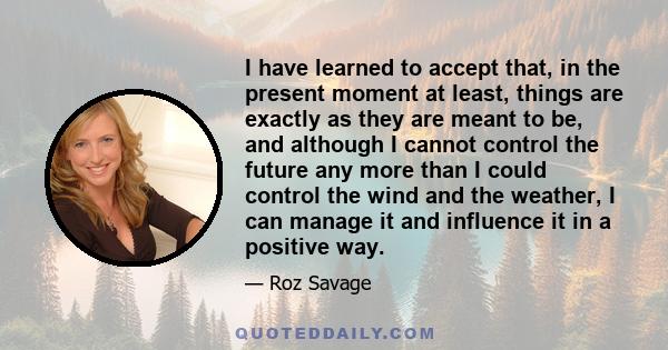 I have learned to accept that, in the present moment at least, things are exactly as they are meant to be, and although I cannot control the future any more than I could control the wind and the weather, I can manage it 