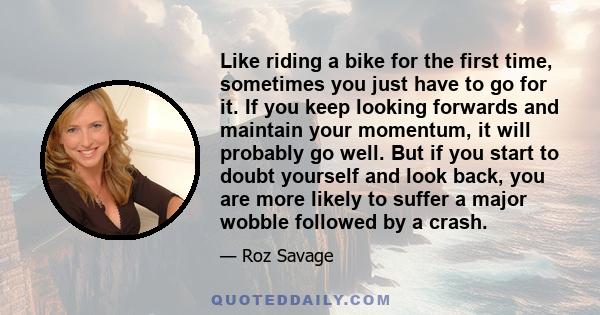 Like riding a bike for the first time, sometimes you just have to go for it. If you keep looking forwards and maintain your momentum, it will probably go well. But if you start to doubt yourself and look back, you are