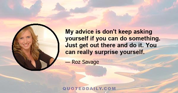 My advice is don't keep asking yourself if you can do something. Just get out there and do it. You can really surprise yourself.