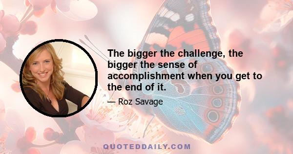 The bigger the challenge, the bigger the sense of accomplishment when you get to the end of it.