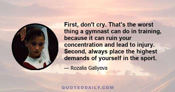 First, don't cry. That's the worst thing a gymnast can do in training, because it can ruin your concentration and lead to injury. Second, always place the highest demands of yourself in the sport.