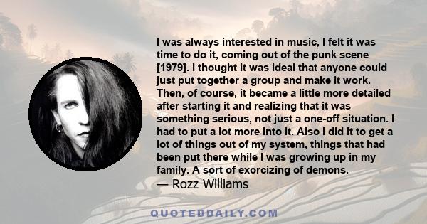 I was always interested in music, I felt it was time to do it, coming out of the punk scene [1979]. I thought it was ideal that anyone could just put together a group and make it work. Then, of course, it became a