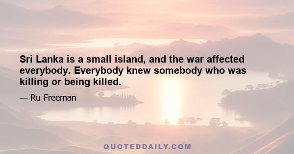 Sri Lanka is a small island, and the war affected everybody. Everybody knew somebody who was killing or being killed.