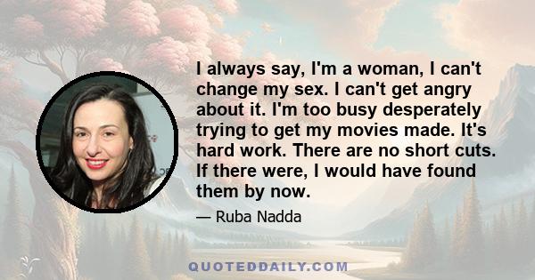 I always say, I'm a woman, I can't change my sex. I can't get angry about it. I'm too busy desperately trying to get my movies made. It's hard work. There are no short cuts. If there were, I would have found them by now.