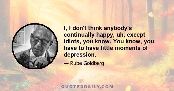 I, I don't think anybody's continually happy, uh, except idiots, you know. You know, you have to have little moments of depression.