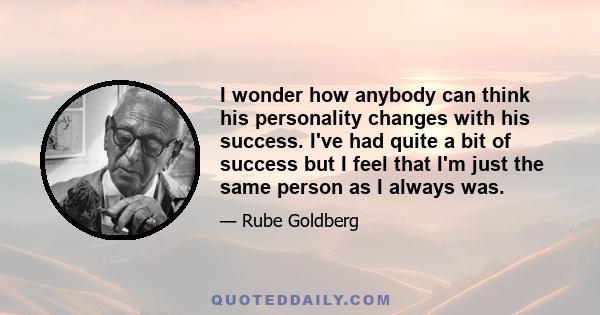 I wonder how anybody can think his personality changes with his success. I've had quite a bit of success but I feel that I'm just the same person as I always was.