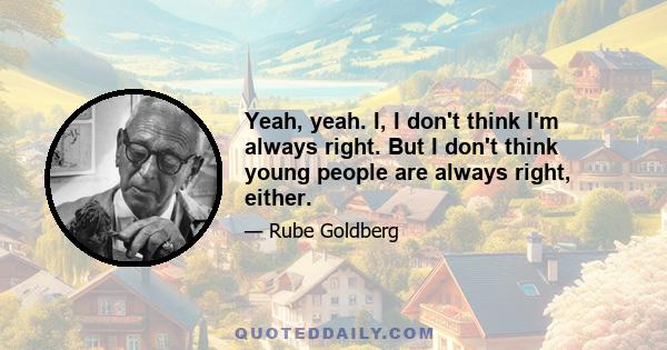 Yeah, yeah. I, I don't think I'm always right. But I don't think young people are always right, either.