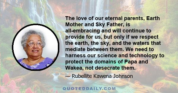 The love of our eternal parents, Earth Mother and Sky Father, is all-embracing and will continue to provide for us, but only if we respect the earth, the sky, and the waters that mediate between them. We need to harness 