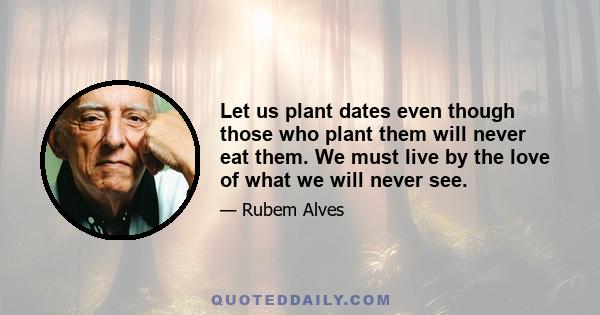 Let us plant dates even though those who plant them will never eat them. We must live by the love of what we will never see.