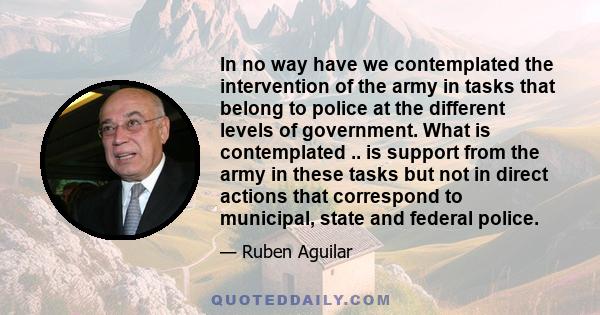 In no way have we contemplated the intervention of the army in tasks that belong to police at the different levels of government. What is contemplated .. is support from the army in these tasks but not in direct actions 