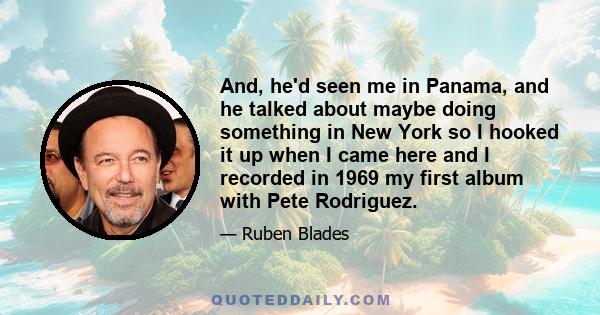 And, he'd seen me in Panama, and he talked about maybe doing something in New York so I hooked it up when I came here and I recorded in 1969 my first album with Pete Rodriguez.