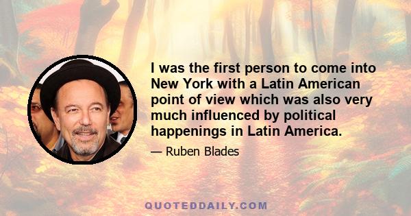 I was the first person to come into New York with a Latin American point of view which was also very much influenced by political happenings in Latin America.