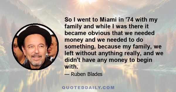 So I went to Miami in '74 with my family and while I was there it became obvious that we needed money and we needed to do something, because my family, we left without anything really, and we didn't have any money to