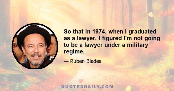 So that in 1974, when I graduated as a lawyer, I figured I'm not going to be a lawyer under a military regime.