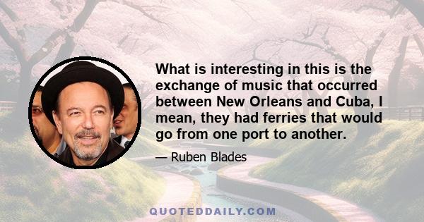 What is interesting in this is the exchange of music that occurred between New Orleans and Cuba, I mean, they had ferries that would go from one port to another.