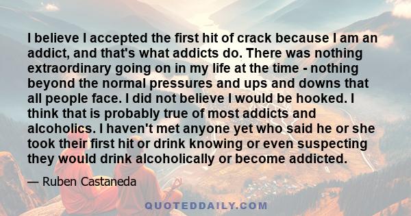 I believe I accepted the first hit of crack because I am an addict, and that's what addicts do. There was nothing extraordinary going on in my life at the time - nothing beyond the normal pressures and ups and downs