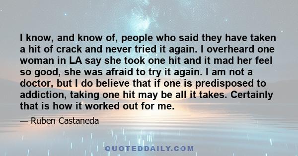 I know, and know of, people who said they have taken a hit of crack and never tried it again. I overheard one woman in LA say she took one hit and it mad her feel so good, she was afraid to try it again. I am not a