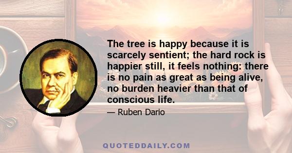 The tree is happy because it is scarcely sentient; the hard rock is happier still, it feels nothing: there is no pain as great as being alive, no burden heavier than that of conscious life.