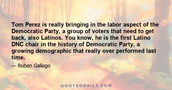 Tom Perez is really bringing in the labor aspect of the Democratic Party, a group of voters that need to get back, also Latinos. You know, he is the first Latino DNC chair in the history of Democratic Party, a growing