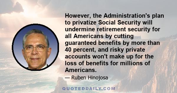 However, the Administration's plan to privatize Social Security will undermine retirement security for all Americans by cutting guaranteed benefits by more than 40 percent, and risky private accounts won't make up for