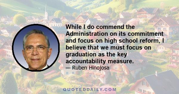 While I do commend the Administration on its commitment and focus on high school reform, I believe that we must focus on graduation as the key accountability measure.