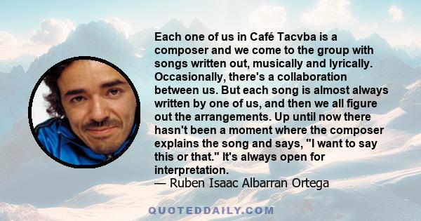 Each one of us in Café Tacvba is a composer and we come to the group with songs written out, musically and lyrically. Occasionally, there's a collaboration between us. But each song is almost always written by one of