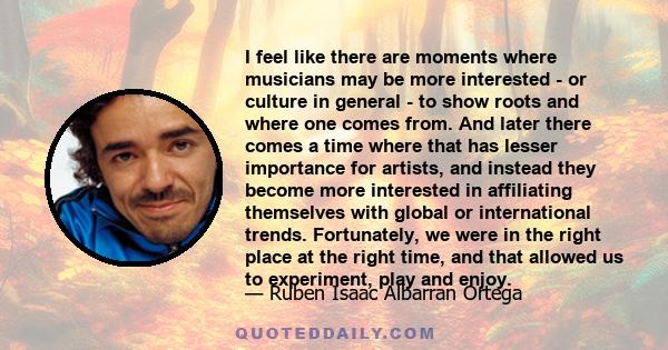 I feel like there are moments where musicians may be more interested - or culture in general - to show roots and where one comes from. And later there comes a time where that has lesser importance for artists, and