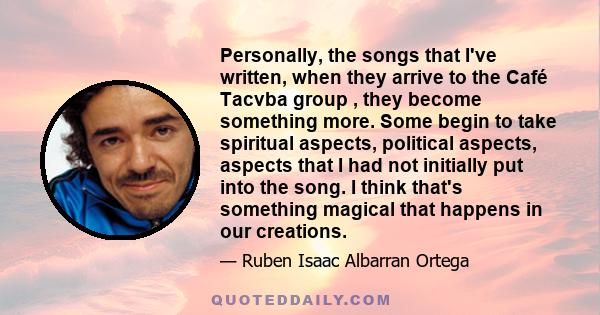 Personally, the songs that I've written, when they arrive to the Café Tacvba group , they become something more. Some begin to take spiritual aspects, political aspects, aspects that I had not initially put into the