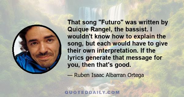 That song Futuro was written by Quique Rangel, the bassist. I wouldn't know how to explain the song, but each would have to give their own interpretation. If the lyrics generate that message for you, then that's good.