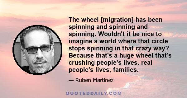 The wheel [migration] has been spinning and spinning and spinning. Wouldn't it be nice to imagine a world where that circle stops spinning in that crazy way? Because that's a huge wheel that's crushing people's lives,