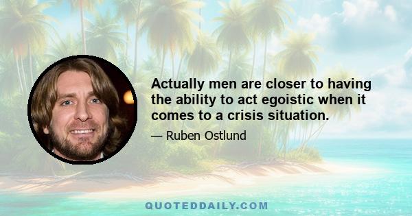 Actually men are closer to having the ability to act egoistic when it comes to a crisis situation.