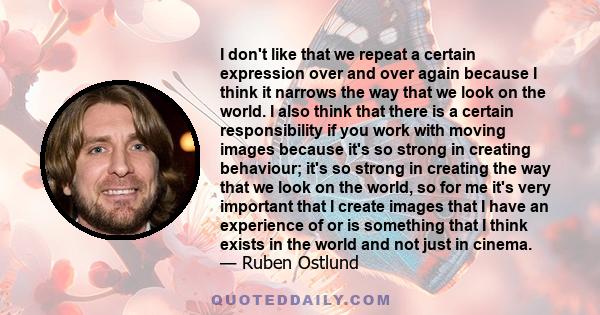 I don't like that we repeat a certain expression over and over again because I think it narrows the way that we look on the world. I also think that there is a certain responsibility if you work with moving images