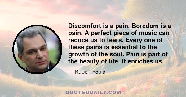 Discomfort is a pain. Boredom is a pain. A perfect piece of music can reduce us to tears. Every one of these pains is essential to the growth of the soul. Pain is part of the beauty of life. It enriches us.