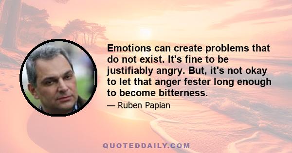 Emotions can create problems that do not exist. It's fine to be justifiably angry. But, it's not okay to let that anger fester long enough to become bitterness.