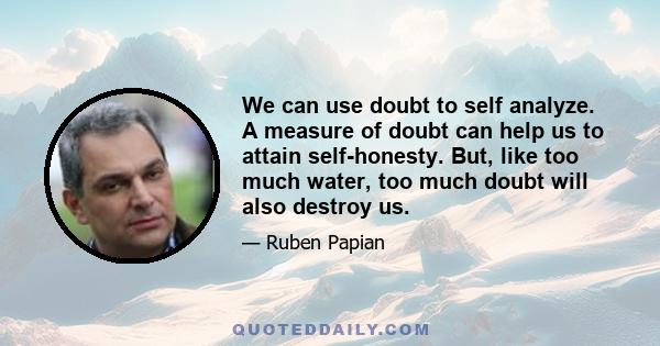 We can use doubt to self analyze. A measure of doubt can help us to attain self-honesty. But, like too much water, too much doubt will also destroy us.