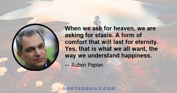 When we ask for heaven, we are asking for stasis. A form of comfort that will last for eternity. Yes, that is what we all want, the way we understand happiness.