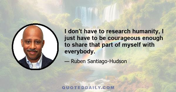 I don't have to research humanity, I just have to be courageous enough to share that part of myself with everybody.