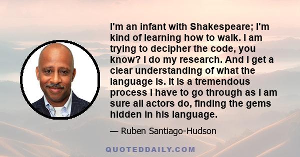 I'm an infant with Shakespeare; I'm kind of learning how to walk. I am trying to decipher the code, you know? I do my research. And I get a clear understanding of what the language is. It is a tremendous process I have