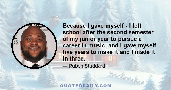 Because I gave myself - I left school after the second semester of my junior year to pursue a career in music. and I gave myself five years to make it and I made it in three.